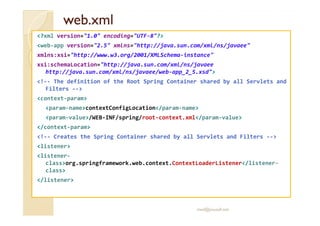wweebb..xxmmll 
?xml version=1.0 encoding=UTF-8? 
web-app version=2.5 xmlns=http://java.sun.com/xml/ns/javaee 
xmlns:xsi=http://www.w3.org/2001/XMLSchema-instance 
xsi:schemaLocation=http://java.sun.com/xml/ns/javaee 
http://java.sun.com/xml/ns/javaee/web-app_2_5.xsd 
!-- The definition of the Root Spring Container shared by all Servlets and 
Filters -- 
context-param 
param-namecontextConfigLocation/param-name 
param-value/WEB-INF/spring/root-context.xml/param-value 
/context-param 
!-- Creates the Spring Container shared by all Servlets and Filters -- 
listener 
listener-class 
org.springframework.web.context.ContextLoaderListener/listener-class 
/listener 
med@youssfi.net 
 
