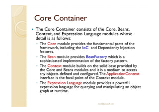 CCoorree CCoonnttaaiinneerr 
 The Core Container consists of the Core, Beans, 
Context, and Expression Language modules whose 
detail is as follows: 
◦ The Core module provides the fundamental parts of the 
framework, including the IoC and Dependency Injection 
features. 
◦ TThhee BBeeaann mmoodduullee pprroovviiddeess BBeeaannFFaaccttoorryy wwhhiicchh iiss aa 
sophisticated implementation of the factory pattern. 
◦ The Context module builds on the solid base provided by 
the Core and Beans modules and it is a medium to access 
any objects defined and configured. The ApplicationContext 
interface is the focal point of the Context module. 
◦ The Expression Language module provides a powerful 
expression language for querying and manipulating an object 
graph at runtime. 
med@youssfi.net 
 