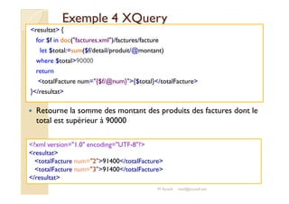 EExxeemmppllee 44 XXQQuueerryy 
resultat { 
for $f in doc(factures.xml)/factures/facture 
let $total:=sum($f/detail/produit/@montant) 
where $total90000 
return 
totalFacture num={$f/@num}{$total}/totalFacture 
}/resultat 
 Retourne la somme des montant des produits des factures dont le 
total est supérieur à 90000 
?xml version=1.0 encoding=UTF-8? 
resultat 
totalFacture num=291400/totalFacture 
totalFacture num=391400/totalFacture 
/resultat 
M.Youssfi med@youssfi.net 
 