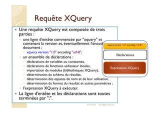 RReeqquuêêttee XXQQuueerryy 
 Une requête XQuery est composée de trois 
parties : 
◦ une ligne d'entête commencée par xquery et 
contenant la version et, éventuellement l'encodage du 
document ; 
 xquery version 1.0 encoding utf-8; 
xquery version 1.0 encoding utf-8; 
◦ un ensemble de déclarations : 
 déclarations de variables ou constantes, 
 déclarations de fonctions utilisateur locales, 
 importation de modules (bibliothèques XQuery), 
 détermination du schéma du résultat, 
 détermination des espaces de nom et de leur utilisation, 
 détermination du format du résultat et autres paramètres ; 
◦ l'expression XQuery à exécuter. 
 La ligne d'entête et les déclarations sont toutes 
terminées par ;. 
Déclarations 
Expressions XQuery 
M.Youssfi med@youssfi.net 
 