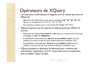 OOppéérraatteeuurrss ddee XXQQuueerryy 
 Les opérateurs arithmétiques et logiques sont les mêmes que ceux de 
XPath 2.0. 
◦ Opérateurs de comparaison sur les valeurs atomiques (eq, ne, gt, ge, lt, 
le) et sur les séquences (=, !=, , =, , =). 
◦ Des opérateurs existent aussi sur les noeuds (is, isnot, , ). 
 XQuery exploite aussi les opérateurs déjà proposés par XPath 2.0 
comme : 
◦ ll''aalltteerrnnaattiivvee aavveecc iiff ((ccoonnddiittiioonn)) tthheenn SSeeqq else Seq  où, contrairement à beaucoup 
1 Seq2 de langages, le else est obligatoire ; 
◦ la quantification existentielle avec some $v in Seq satisfies exp($v) qui sera 
satisfaite si au moins un item de Seq satisfait l'expression booléenne exp ; 
◦ la quantification universelle avec every $v in Seq satisfies exp($v) qui sera 
satisfaite si tous les items de Seq satisfont l'expression booléenne exp. 
 XQuery propose un opérateur fondamental pour combiner des 
informations : l'opérateur FLWOR . Il peut être mis en comparaison 
avec le célèbre select de SQL. 
M.Youssfi med@youssfi.net 
 