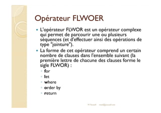 OOppéérraatteeuurr FFLLWWOOEERR 
 L'opérateur FLWOR est un opérateur complexe 
qui permet de parcourir une ou plusieurs 
séquences (et d'effectuer ainsi des opérations de 
type jointure). 
 La forme de cet opérateur comprend un certain 
nnoommbbrree ddee ccllaauusseess ddaannss ll''eennsseemmbbllee ssuuiivvaanntt ((llaa 
première lettre de chacune des clauses forme le 
sigle FLWOR) : 
◦ for 
◦ let 
◦ where 
◦ order by 
◦ return 
M.Youssfi med@youssfi.net 
 