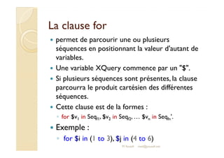 LLaa ccllaauussee ffoorr 
 permet de parcourir une ou plusieurs 
séquences en positionnant la valeur d'autant de 
variables. 
 Une variable XQuery commence par un $. 
 SSii pplluussiieeuurrss ssééqquueenncceess ssoonntt pprréésseenntteess,, llaa ccllaauussee 
parcourra le produit cartésien des différentes 
séquences. 
 Cette clause est de la formes : 
◦ for $v1 in Seqf1, $v2 in Seqf2, … $vn in Seqfn'. 
 Exemple : 
◦ for $i in (1 to 3), $j in (4 to 6) 
M.Youssfi med@youssfi.net 
 