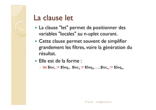 LLaa ccllaauussee lleett 
 La clause let permet de positionner des 
variables locales au n-uplet courant. 
 Cette clause permet souvent de simplifier 
grandement les filtres, voire la génération du 
rrééssuullttaatt.. 
 Elle est de la forme : 
◦ let $loc1 := $Seql1, $loc2 := $Seql2, …, $locm := $Seqlm 
M.Youssfi med@youssfi.net 
 