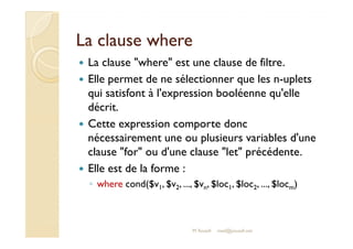 LLaa ccllaauussee wwhheerree 
 La clause where est une clause de filtre. 
 Elle permet de ne sélectionner que les n-uplets 
qui satisfont à l'expression booléenne qu'elle 
décrit. 
 CCeettttee eexxpprreessssiioonn ccoommppoorrttee ddoonncc 
nécessairement une ou plusieurs variables d'une 
clause for ou d'une clause let précédente. 
 Elle est de la forme : 
◦ where cond($v1, $v2, ..., $vn, $loc1, $loc2, ..., $locm) 
M.Youssfi med@youssfi.net 
 