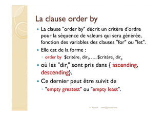 LLaa ccllaauussee oorrddeerr bbyy 
 La clause order by décrit un critère d'ordre 
pour la séquence de valeurs qui sera générée, 
fonction des variables des clauses for ou let. 
 Elle est de la forme : 
◦ order by $critère1 dir1, …, $critèrep dirp 
 où les diri sont pris dans { ascending, 
descending}. 
 Ce dernier peut être suivit de 
◦ empty greatest ou empty least. 
M.Youssfi med@youssfi.net 
 
