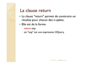LLaa ccllaauussee rreettuurrnn 
 La clause return permet de construire un 
résultat pour chacun des n-uplets. 
 Elle est de la forme 
◦ return exp 
◦ ooùù eexxpp eesstt uunnee eexxpprreessssiioonn XXQQuueerryy.. 
M.Youssfi med@youssfi.net 
 