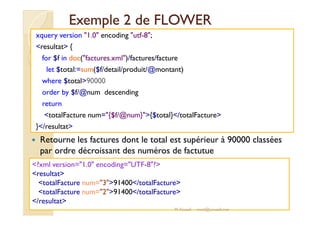 EExxeemmppllee 22 ddee FFLLOOWWEERR 
xquery version 1.0 encoding utf-8; 
resultat { 
for $f in doc(factures.xml)/factures/facture 
let $total:=sum($f/detail/produit/@montant) 
where $total90000 
order by $f/@num descending 
return 
ttoottaallFFaaccttuurree nnuumm=={{$$ff//@@nnuumm}}{{$$ttoottaall}}//ttoottaallFFaaccttuurree 
}/resultat 
 Retourne les factures dont le total est supérieur à 90000 classées 
par ordre décroissant des numéros de factutue 
?xml version=1.0 encoding=UTF-8? 
resultat 
totalFacture num=391400/totalFacture 
totalFacture num=291400/totalFacture 
/resultat 
M.Youssfi med@youssfi.net 
 