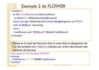 EExxeemmppllee 22 ddee FFLLOOWWEERR 
resultat { 
for $f in doc(factures.xml)/factures/facture 
let $total:=sum($f/detail/produit/@montant) 
where some $p in $f/detail/produit satisfies $p/@designation eq PC212 
order by $f/@num descending 
return 
totalFacture num={$f/@num}{$total}/totalFacture 
}}//rreessuullttaatt 
 Retourne le total des factures dont le total dont la désignation de 
l’un des produits est « PC212 », classées par ordre décroissant des 
numéros de factutue 
?xml version=1.0 encoding=UTF-8? 
resultat 
totalFacture num=186380/totalFacture 
/resultat 
M.Youssfi med@youssfi.net 
 