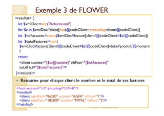 EExxeemmppllee 33 ddee FFLLOOWWEERR 
resultat { 
let $xmlDoc:=doc(factures.xml) 
for $c in $xmlDoc//client[not(@codeClient=preceding::client/@codeClient)] 
let $nbFactures:=count($xmlDoc//facture[client/@codeClient=$c/@codeClient]) 
let $totalFactures:=sum( 
$xmlDoc//facture[client/@codeClient=$c/@codeClient]/detail/produit/@montant 
) 
rreettuurrnn 
client societe={$c/@societe} nbFact={$nbFactures} 
totalFact={$totalFactures}/ 
}/resultat 
 Retourne pour chaque client le nombre et le total de ses factures 
?xml version=1.0 encoding=UTF-8? 
resultat 
client totalFact=86380 societe=AGFA nbFact=1/ 
client totalFact=182800 societe=MITAL nbFact=2/ 
/resultat 
M.Youssfi med@youssfi.net 
 