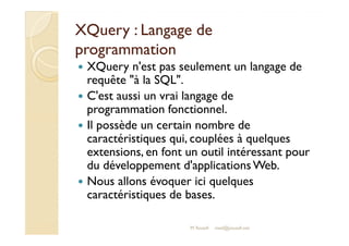 XXQQuueerryy :: LLaannggaaggee ddee 
pprrooggrraammmmaattiioonn 
 XQuery n'est pas seulement un langage de 
requête à la SQL. 
 C'est aussi un vrai langage de 
programmation fonctionnel. 
 IIll ppoossssèèddee uunn cceerrttaaiinn nnoommbbrree ddee 
caractéristiques qui, couplées à quelques 
extensions, en font un outil intéressant pour 
du développement d'applications Web. 
 Nous allons évoquer ici quelques 
caractéristiques de bases. 
M.Youssfi med@youssfi.net 
 
