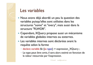 LLeess vvaarriiaabblleess 
 Nous avons déjà abordé un peu la question des 
variables puisqu'elles sont utilisées dans les 
structures some et every, mais aussi dans la 
structure FLWOR. 
 CCeeppeennddaanntt,, XXQQuueerryy pprrooppoossee aauussssii uunn mmééccaanniissmmee 
de variables globales internes ou externes. 
 Les variables internes sont déclarées avant la 
requête selon la forme 
◦ declare variable $v [as type] := expression_XQuery ; 
◦ Le type peut être omis, il sera alors estimé en fonction de 
la valeur retournée par l'expression. 
M.Youssfi med@youssfi.net 
 