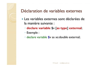 Déclaration de vvaarriiaabblleess eexxtteerrnneess 
 Les variables externes sont déclarées de 
la manière suivante : 
◦ declare variable $v [as type] external; 
◦ EExxeemmppllee :: 
◦ declare variable $v as xs:double external; 
M.Youssfi med@youssfi.net 
 