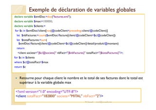 Exemple de déclaration de vvaarriiaabblleess gglloobbaalleess 
declare variable $xmlDoc:=doc(factures.xml); 
declare variable $max:=100000; 
declare variable $clients:= 
for $c in $xmlDoc//client[not(@codeClient=preceding::client/@codeClient)] 
let $nbFactures:=count($xmlDoc//facture[client/@codeClient=$c/@codeClient]) 
let $totalFactures:=sum( 
$xmlDoc//facture[client/@codeClient=$c/@codeClient]/detail/produit/@montant) 
return 
client societe={$c/@societe} nbFact={$nbFactures} totalFact={$totalFactures}/; 
for $c in $clients 
where $c/@totalFact$max 
return $c 
 Retourne pour chaque client le nombre et le total de ses factures dont le total est 
supérieur à la variable globale max 
?xml version=1.0 encoding=UTF-8? 
client totalFact=182800 societe=MITAL nbFact=2/ 
M.Youssfi med@youssfi.net 
 
