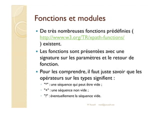 FFoonnccttiioonnss eett mmoodduulleess 
 De très nombreuses fonctions prédéfinies ( 
http://www.w3.org/TR/xpath-functions/ 
) existent. 
 Les fonctions sont présentées avec une 
ssiiggnnaattuurree ssuurr lleess ppaarraammèèttrreess eett llee rreettoouurr ddee 
fonction. 
 Pour les comprendre, il faut juste savoir que les 
opérateurs sur les types signifient : 
◦ * : une séquence qui peut être vide ; 
◦ + : une séquence non vide ; 
◦ ? : éventuellement la séquence vide. 
M.Youssfi med@youssfi.net 
 