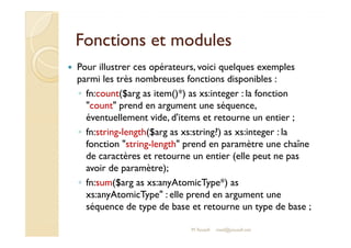 FFoonnccttiioonnss eett mmoodduulleess 
 Pour illustrer ces opérateurs, voici quelques exemples 
parmi les très nombreuses fonctions disponibles : 
◦ fn:count($arg as item()*) as xs:integer : la fonction 
count prend en argument une séquence, 
éventuellement vide, d'items et retourne un entier ; 
◦ fn:string-length($arg as xs:string?) as xs:integer : la 
fonction string-length prend en paramètre une chaîne 
de caractères et retourne un entier (elle peut ne pas 
avoir de paramètre); 
◦ fn:sum($arg as xs:anyAtomicType*) as 
xs:anyAtomicType : elle prend en argument une 
séquence de type de base et retourne un type de base ; 
M.Youssfi med@youssfi.net 
 