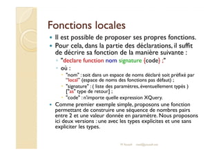 FFoonnccttiioonnss llooccaalleess 
 Il est possible de proposer ses propres fonctions. 
 Pour cela, dans la partie des déclarations, il suffit 
de décrire sa fonction de la manière suivante : 
◦ declare function nom signature {code} ; 
◦ où : 
 nom : soit dans un espace de noms déclaré soit préfixé par 
“local” (espace de noms des fonctions pas défaut) ; 
 signature : ( liste des paramètres, éventuellement typés ) 
[as type de retour] ; 
 code : n'importe quelle expression XQuery. 
 Comme premier exemple simple, proposons une fonction 
permettant de construire une séquence de nombres pairs 
entre 2 et une valeur donnée en paramètre. Nous proposons 
ici deux versions : une avec les types explicites et une sans 
expliciter les types. 
M.Youssfi med@youssfi.net 
 