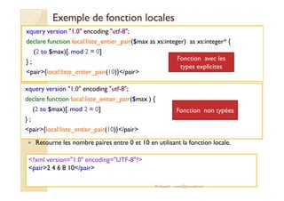 Exemple ddee ffoonnccttiioonn llooccaalleess 
xquery version 1.0 encoding utf-8; 
declare function local:liste_entier_pair($max as xs:integer) as xs:integer* { 
(2 to $max)[.mod 2 = 0] 
} ; 
pair{local:liste_entier_pair(10)}/pair 
xquery version 1.0 encoding utf-8; 
declare function local:liste_entier_pair($max ) { 
Fonction avec les 
types explicites 
(2 to $max)[.mod 2 = 0] 
} ; 
pair{local:liste_entier_pair(10)}/pair 
 Retourne les nombre paires entre 0 et 10 en utilisant la fonction locale. 
?xml version=1.0 encoding=UTF-8? 
pair2 4 6 8 10/pair 
Fonction non typées 
M.Youssfi med@youssfi.net 
 