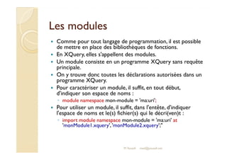 LLeess mmoodduulleess 
 Comme pour tout langage de programmation, il est possible 
de mettre en place des bibliothèques de fonctions. 
 En XQuery, elles s'appellent des modules. 
 Un module consiste en un programme XQuery sans requête 
principale. 
 On y trouve donc toutes les déclarations autorisées dans un 
pprrooggrraammmmee XXQQuueerryy.. 
 Pour caractériser un module, il suffit, en tout début, 
d'indiquer son espace de noms : 
◦ module namespace mon-module = 'ma:uri'; 
 Pour utiliser un module, il suffit, dans l'entête, d'indiquer 
l'espace de noms et le(s) fichier(s) qui le décri(ven)t : 
◦ import module namespace mon-module = 'ma:uri' at 
'monModule1.xquery', 'monModule2.xquery'; 
M.Youssfi med@youssfi.net 
 