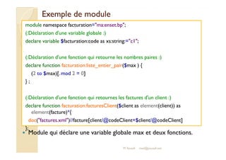 EExxeemmppllee ddee mmoodduullee 
module namespace facturation=ma:enset.bp; 
(:Déclaration d'une variable globale :) 
declare variable $facturation:code as xs:string:=c1; 
(:Déclaration d'une fonction qui retourne les nombres paires :) 
declare function facturation:liste_entier_pair($max ) { 
(2 to $max)[.mod 2 = 0] 
}} ;; 
(:Déclaration d'une fonction qui retournes les factures d'un client :) 
declare function facturation:facturesClient($client as element(client)) as 
element(facture)*{ 
doc(factures.xml)//facture[client/@codeClient=$client/@codeClient] 
}; 
 Module qui déclare une variable globale max et deux fonctions. 
M.Youssfi med@youssfi.net 
 