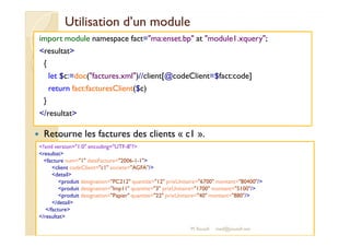 Utilisation dd’’uunn mmoodduullee 
import module namespace fact=ma:enset.bp at module1.xquery; 
resultat 
{ 
let $c:=doc(factures.xml)//client[@codeClient=$fact:code] 
return fact:facturesClient($c) 
} 
/resultat 
 Retourne les factures des clients « c1 ». 
?xml version=1.0 encoding=UTF-8? 
resultat 
facture num=1 dateFacture=2006-1-1 
client codeClient=c1 societe=AGFA/ 
detail 
produit designation=PC212 quantite=12 prixUnitaire=6700 montant=80400/ 
produit designation=Imp11 quantite=3 prixUnitaire=1700 montant=5100/ 
produit designation=Papier quantite=22 prixUnitaire=40 montant=880/ 
/detail 
/facture 
/resultat 
M.Youssfi med@youssfi.net 
 