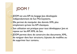 JJDDOOMM ?? 
 JDOM est une API du langage Java développée 
indépendamment de Sun Microsystems. 
 Elle permet de manipuler des donnés XML plus 
simplement qu'avec les API classiques. 
Son utilisation est pratique pour tout développeur Java et 
 repose sur les API XML de Sun. 
 JDOM permet donc de construire des documents, XML, 
de naviguer dans leur structure, s'ajouter, de modifier, ou 
de supprimer leur contenu. 
M.Youssfi 
med@youssfi.net 
 