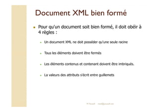 DDooccuummeenntt XXMMLL bbiieenn ffoorrmméé 
 Pour qu'un document soit bien formé, il doit obéir à 
4 règles : 
 Un document XML ne doit posséder qu'une seule racine 
 Tous les éléments doivent être fermés 
 Les éléments contenus et contenant doivent être imbriqués. 
 La valeurs des attributs s'écrit entre guillemets 
M.Youssfi med@youssfi.net 
 