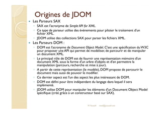 OOrriiggiinneess ddee JJDDOOMM 
 Les Parseurs SAX 
◦ SAX est l'acronyme de Simple API for XML. 
◦ Ce type de parseur utilise des événements pour piloter le traitement d'un 
fichier XML. 
◦ JDOM utilise des collections SAX pour parser les fichiers XML. 
 Les Parseurs DOM : 
◦ DOM est l'acronyme de Document Object Model. C'est une spécification du W3C 
pour proposer une API qui permet de modéliser, de parcourir et de manipuler 
un document XML. 
◦ Le principal rôle de DOM est de fournir une représentation mémoire d'un 
document XML sous la forme d'un arbre d'objets et d'en permettre la 
manipulation (parcours, recherche et mise à jour). 
◦ A partir de cette représentation (le modèle), DOM propose de parcourir le 
document mais aussi de pouvoir le modifier. 
◦ Ce dernier aspect est l'un des aspect les plus intéressant de DOM. 
◦ DOM est défini pour être indépendant du langage dans lequel il sera 
M.Youssfi 
implémenté. 
◦ JDOM utilise DOM pour manipuler les éléments d'un Document Object Model 
spécifique (créé grâce à un constructeur basé sur SAX). 
med@youssfi.net 
 