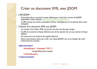 Créer un document XXMMLL aavveecc JJDDOOMM 
 L’API JDOM : 
◦ Il vous faut dans un premier temps télécharger la dernière version de JDOM 
disponible à cette adresse : http://www.jdom.org/dist/binary/. 
◦ Il suffit ensuite de rendre accessible le fichier /build/jdom.jar, en le plaçant dans votre 
classpath. 
 Création d’un document XML avec JDOM: 
◦ La création d'un fichier XML en partant de zéro est des plus simple. 
◦ Il suffit de construire chaque élément puis de les ajouter les uns aux autres de façon 
logique. 
◦ Un noeud est une instance de org.jdom.Element. 
◦ Nous commençons donc par créer une classe JDOM1 qui va se charger de créer 
M.Youssfi 
l'arborescence suivante : 
personnes 
etudiant classe=P2 
nomKatib/nom 
/etudiant 
/personnes 
med@youssfi.net 
 