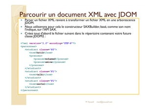 Parcourir un document XXMMLL aavveecc JJDDOOMM 
 Parser un fichier XML revient à transformer un fichier XML en une arborescence 
JDOM. 
 Nous utiliserons pour cela le constructeur SAXBuilder, basé, comme son nom 
l'indique, sur l'API SAX. 
 Créez tout d'abord le fichier suivant dans le répertoire contenant votre future 
classe JDOM2 : 
?xml version=1.0 encoding=UTF-8? 
personnes 
etudiant classe=P2 
nomkatib/nom 
prenoms 
M.Youssfi 
prenommohamed/prenom 
prenomamine/prenom 
/prenoms 
/etudiant 
etudiant classe=P1 
nomtalbi/nom 
/etudiant 
etudiant classe=P1 
nomsantel/nom 
/etudiant 
/personnes 
med@youssfi.net 
 