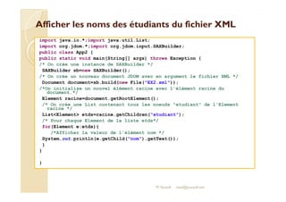 Afficher les noms des étudiants dduu ffiicchhiieerr XXMMLL 
import java.io.*;import java.util.List; 
import org.jdom.*;import org.jdom.input.SAXBuilder; 
public class App2 { 
public static void main(String[] args) throws Exception { 
/* On crée une instance de SAXBuilder */ 
SAXBuilder sb=new SAXBuilder(); 
/* On crée un nouveau document JDOM avec en argument le fichier XML */ 
Document document=sb.build(new File(EX2.xml)); 
/*On initialise un nouvel élément racine avec l'élément racine du 
document.*/ 
Element racine=document.getRootElement(); 
/* On crée une List contenant tous les noeuds etudiant de l'Element 
racine */ 
ListElement etds=racine.getChildren(etudiant); 
/* Pour chaque Element de la liste etds*/ 
for(Element e:etds){ 
/*Afficher la valeur de l'élément nom */ 
System.out.println(e.getChild(nom).getText()); 
} 
} 
M.Youssfi 
} 
med@youssfi.net 
 
