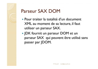 PPaarrsseeuurr SSAAXX DDOOMM 
 Pour traiter la totalité d’un document 
XML au moment de sa lecture, il faut 
utiliser un parseur SAX. 
 JJDDKK ffoouurrnniitt uunn ppaarrsseeuurr DDOOMM eett uunn 
parseur SAX qui peuvent être utilisé sans 
passer par JDOM. 
M.Youssfi med@youssfi.net 
 