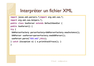 Interpréter uunn ffiicchhiieerr XXMMLL 
import javax.xml.parsers.*;import org.xml.sax.*; 
import org.xml.sax.helpers.*; 
public class SaxParser extends DefaultHandler { 
public SaxParser() { 
try { 
SSAAXXPPaarrsseerrFFaaccttoorryy ppaarrsseerrFFaaccttoorryy==SSAAXXPPaarrsseerrFFaaccttoorryy..nneewwIInnssttaannccee(());; 
SAXParser saxParser=parserFactory.newSAXParser(); 
saxParser.parse(EX3.xml,this); 
} catch (Exception e) { e.printStackTrace(); } 
} 
M.Youssfi med@youssfi.net 
 