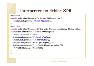 Interpréter uunn ffiicchhiieerr XXMMLL 
@Override 
public void startDocument() throws SAXException { 
System.out.println(Début Document); 
} 
@Override 
public void startElement(String uri, String localName, String qName, 
Attributes attributes) throws SAXException { 
// Début de chaque élément 
System.out.println(Elément :+qName); 
System.out.println(t Attributs:); 
for(int i=0;iattributes.getLength();i++){ 
System.out.println(tt+attributes.getQName(i) 
+=+attributes.getValue(i)); 
} 
} 
M.Youssfi med@youssfi.net 
 