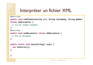 Interpréter uunn ffiicchhiieerr XXMMLL 
@Override 
public void endElement(String uri, String localName, String qName) 
throws SAXException { 
// Fin de chaque élément 
} 
@Override 
ppuubblliicc vvooiidd eennddDDooccuummeenntt(()) tthhrroowwss SSAAXXEExxcceeppttiioonn {{ 
// Fin du document 
} 
public static void main(String[] args) { 
new SaxParser(); 
} 
} 
M.Youssfi med@youssfi.net 
 