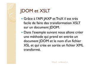 JJDDOOMM eett XXSSLLTT 
 Grâce à l'API JAXP et TraX il est très 
facile de faire des transformation XSLT 
sur un document JDOM. 
 Dans l'exemple suivant nous allons créer 
une méthode qui prend en entrée un 
document JDOM et le nom d'un fichier 
XSL et qui crée en sortie un fichier XML 
transformé. 
M.Youssfi 
med@youssfi.net 
 