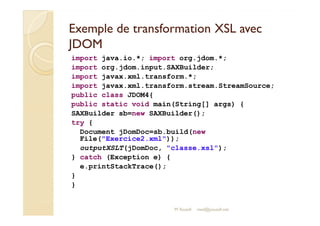 Exemple de transformation XXSSLL aavveecc 
JJDDOOMM 
import java.io.*; import org.jdom.*; 
import org.jdom.input.SAXBuilder; 
import javax.xml.transform.*; 
import javax.xml.transform.stream.StreamSource; 
public class JDOM4{ 
public static void main(String[] args) { 
SAXBuilder sb=new SAXBuilder(); 
M.Youssfi 
try { 
Document jDomDoc=sb.build(new 
File(Exercice2.xml)); 
outputXSLT(jDomDoc, classe.xsl); 
} catch (Exception e) { 
e.printStackTrace(); 
} 
} 
med@youssfi.net 
 