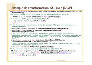 Exemple de transformation XXSSLL aavveecc JJDDOOMM 
public static void outputXSLT(org.jdom.Document documentJDOMEntree,String 
fichierXSL){ 
/*Document JDOMResult, résultat de la transformation TraX */ 
JDOMResult documentJDOMSortie = new JDOMResult(); 
/* Document JDOM après transformation */ 
org.jdom.Document resultat = null; 
try{ 
/* On définit un transformer avec la source XSL qui va permettre la 
transformation */ 
TransformerFactory factory = TransformerFactory.newInstance(); 
Transformer transformer = factory.newTransformer(new 
StreamSource(fichierXSL)); 
/* On transforme le document JDOMEntree grâce à notre transformer. La 
méthoded transform() prend en argument le document d'entree associé au 
transformer et un document JDOMResult, résultat de la transformation 
TraX */ 
transformer.transform(new org.jdom.transform.JDOMSource 
(documentJDOMEntree), documentJDOMSortie); 
/* Pour récupérer le document JDOM issu de cette transformation, il faut 
utiliser la méthode getDocument() */ 
resultat = documentJDOMSortie.getDocument(); 
/* On crée un fichier xml corespondant au résultat */ 
XMLOutputter outputter = new XMLOutputter(Format.getPrettyFormat()); 
outputter.output(resultat, new FileOutputStream(resultat.htm)); 
M.Youssfi 
} catch(Exception e){} 
}} 
med@youssfi.net 
 