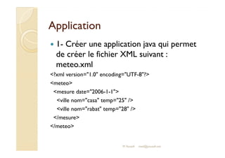 AApppplliiccaattiioonn 
 1- Créer une application java qui permet 
de créer le fichier XML suivant : 
meteo.xml 
?xml version=1.0 encoding=UTF-8? 
mmeetteeoo 
mesure date=2006-1-1 
ville nom=casa temp=25 / 
ville nom=rabat temp=28 / 
/mesure 
/meteo 
M.Youssfi med@youssfi.net 
 