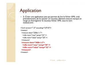 AApppplliiccaattiioonn 
 2- Créer une application java qui permet de lire le fichier XML créé 
précédemment, de lui ajouter un nouveau élément mesure marqué en 
rouge et d’enregistrer le nouveau fichier XML sous le nom 
meteo2.xml : 
?xml version=1.0 encoding=UTF-8? 
meteo 
mmeessuurree ddaattee==22000066--11--11 
ville nom=casa temp=25 / 
ville nom=rabat temp=28 / 
/mesure 
mesure date=2006-1-2 
ville nom=casa temp=30 / 
ville nom=rabat temp=32 / 
/mesure 
/meteo 
M.Youssfi med@youssfi.net 
 
