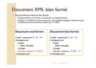DDooccuummeenntt XXMMLL bbiieenn ffoorrmméé 
 Tous les éléments doivent être fermés 
◦ A chaque balise ouvrant doit correspondre une balise fermante. 
◦ A défaut, si un élément n'a pas de contenu, il est possible d'agréger la balise fermante 
à la balise ouvrant en terminant celle-ci par un slash. 
Document mal formé : Document bien formé: 
?xml version=1.0 ? 
formation 
nom 
TSIG Etudes 
/nom 
durée valeur=1755 / 
/formation 
?xml version=1.0 ? 
formation 
nom 
TSIG Etudes 
/nom 
durée valeur=1755 
/formation 
M.Youssfi med@youssfi.net 
 
