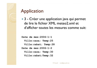 AApppplliiccaattiioonn 
 3 - Créer une application java qui permet 
de lire le fichier XML meteo2.xml et 
d’afficher toutes les mesures comme suit: 
Date de mes:2006-1-1 
Ville:casa; Temp:25 
Ville:rabat; Temp:28 
Date de mes:2006-1-2 
Ville:casa; Temp:30 
Ville:rabat;Temp:32 
M.Youssfi med@youssfi.net 
 