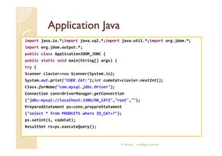 AApppplliiccaattiioonn JJaavvaa 
import java.io.*;import java.sql.*;import java.util.*;import org.jdom.*; 
import org.jdom.output.*; 
public class ApplicationJDOM_JDBC { 
public static void main(String[] args) { 
try { 
Scanner clavier=new Scanner(System.in); 
SSyysstteemm..oouutt..pprriinntt((CCOODDEE CCAATT::));;iinntt ccooddeeCCaatt==ccllaavviieerr..nneexxttIInntt(());; 
Class.forName(com.mysql.jdbc.Driver); 
Connection conn=DriverManager.getConnection 
(jdbc:mysql://localhost:3306/DB_CAT2,root,); 
PreparedStatement ps=conn.prepareStatement 
(select * from PRODUITS where ID_CAT=?); 
ps.setInt(1, codeCat); 
ResultSet rs=ps.executeQuery(); 
M.Youssfi med@youssfi.net 
 