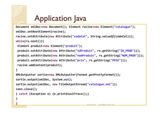 AApppplliiccaattiioonn JJaavvaa 
Document xmlDoc=new Document(); Element racine=new Element(catalogue); 
xmlDoc.setRootElement(racine); 
racine.setAttribute(new Attribute(codeCat, String.valueOf(codeCat))); 
while(rs.next()){ 
Element produit=new Element(produit); 
produit.setAttribute(new Attribute(idProduit, rs.getString(ID_PROD))); 
pprroodduuiitt..sseettAAttttrriibbuuttee((nneeww AAttttrriibbuuttee((nnoommPPrroodduuiitt,, rrss..ggeettSSttrriinngg((NNOOMM__PPRROODD))))));; 
produit.setAttribute(new Attribute(prix, rs.getString(PRIX))); 
racine.addContent(produit); 
} 
XMLOutputter sortie=new XMLOutputter(Format.getPrettyFormat()); 
sortie.output(xmlDoc, System.out); 
sortie.output(xmlDoc, new FileOutputStream(catalogue.xml)); 
conn.close(); 
} catch (Exception e) {e.printStackTrace();} 
} 
} M.Youssfi med@youssfi.net 
 