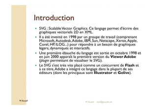 IInnttrroodduuccttiioonn 
 SVG : Scalable Vector Graphics. Ce langage permet d'écrire des 
graphiques vectoriels 2D en XML. 
 Il a été inventé en 1998 par un groupe de travail (comprenant 
Microsoft, Autodesk, Adobe, IBM, Sun, Netscape, Xerox, Apple, 
Corel, HP, ILOG...) pour répondre à un besoin de graphiques 
légers, dynamiques et interactifs. 
 Une première ébauche du langage est sortie en octobre 1998 et 
en juin 2000 apparaît la première version du Viewer Adobe 
M.Youssfi 
(plugin permettant de visualiser le SVG). 
 Le SVG s'est très vite placé comme un concurrent de Flash et 
à ce titre, Adobe a intégré ce langage dans la plupart de ses 
éditeurs (dont les principaux sont Illustrator et Golive). 
M.Youssfi med@youssfi.net 
 
