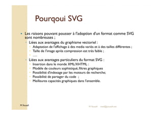 PPoouurrqqoouuii SSVVGG 
 Les raisons pouvant pousser à l'adoption d'un format comme SVG 
sont nombreuses ; 
◦ Liées aux avantages du graphisme vectoriel : 
 Adaptation de l'affichage à des media variés et à des tailles différentes ; 
 Taille de l'image après compression est très faible ; 
 …. 
◦ Liées aux avantages particuliers du format SVG : 
M.Youssfi 
 Insertion dans le monde XML/XHTML : 
 Modèle de couleurs sophistiqué, filtres graphiques 
 Possibilité d'indexage par les moteurs de recherche; 
 Possibilité de partager du code ; 
 Meilleures capacités graphiques dans l'ensemble. 
M.Youssfi med@youssfi.net 
 