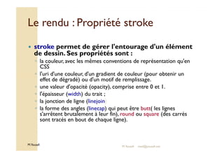 Le rendu :: PPrroopprriiééttéé ssttrrookkee 
 stroke permet de gérer l'entourage d'un élément 
de dessin. Ses propriétés sont : 
◦ la couleur, avec les mêmes conventions de représentation qu'en 
CSS 
◦ l'uri d'une couleur, d'un gradient de couleur (pour obtenir un 
effet de dégradé) ou d'un motif de remplissage. 
◦ une valeur d'opacité (opacity), comprise entre 0 et 1. 
◦ l'épaisseur (width) du trait ; 
◦ la jonction de ligne (linejoin) 
◦ la forme des angles (linecap) qui peut être butt( les lignes 
s'arrêtent brutalement à leur fin), round ou square (des carrés 
sont tracés en bout de chaque ligne). 
M.Youssfi 
M.Youssfi med@youssfi.net 
 