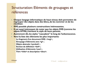 Structuration: Eléments ddee ggrroouuppaaggeess eett 
rrééfféérreenncceess 
 Chaque langage informatique de haut niveau doit permettre de 
regrouper des objets dans des blocs, de les nommer et de les 
réutiliser. 
 SVG possède plusieurs constructions intéressantes. 
 Il est aussi intéressant de noter que les objets SVG (comme les 
objets HTML) héritent le style de leurs parents. 
Autrement dit, les styles cascadent le long de l'arborescence. 
  Voici la liste des éléments les plus importants: 
◦ Le fragment d'un document SVG : svg ; 
◦ Groupage d'éléments avec g ; 
◦ Objets abstraits symbol ; 
◦ Section de définition def ; 
◦ Utilisation d'éléments use ; 
◦ Titre title et description desc. 
M.Youssfi 
M.Youssfi med@youssfi.net 
 