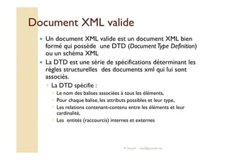 DDooccuummeenntt XXMMLL vvaalliiddee 
 Un document XML valide est un document XML bien 
formé qui possède une DTD (Document Type Definition) 
ou un schéma XML 
 La DTD est une série de spécifications déterminant les 
règles structurelles des documents xml qui lui sont 
aassssoocciiééss.. 
◦ La DTD spécifie : 
 Le nom des balises associées à tous les éléments, 
 Pour chaque balise, les attributs possibles et leur type, 
 Les relations contenant-contenu entre les éléments et leur 
cardinalité, 
 Les entités (raccourcis) internes et externes 
M.Youssfi med@youssfi.net 
 