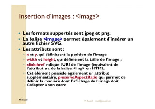 Insertion dd’’iimmaaggeess :: iimmaaggee 
 Les formats supportés sont jpeg et png. 
 La balise image permet également d'insérer un 
autre fichier SVG. 
 Les attributs sont : 
◦ x et y, qui définissent la position de l'image ; 
◦ width et height, qui définissent la taille de l'image ; 
◦ xlink:href indique l'URI de l'image (équivalent de 
l'attribut src de la balise img en HTML. 
◦ Cet élément possède également un attribut 
supplémentaire, preserveAspectRatio qui permet de 
définir la manière dont l'affichage de l'image doit 
s'adapter à son cadre 
M.Youssfi 
M.Youssfi med@youssfi.net 
 